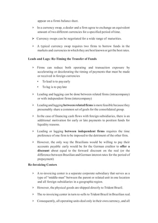appear on a firm’s balance sheet.
➢ In a currency swap, a dealer and a firm agree to exchange an equivalent
amount of two different currencies for a specified period of time.
 Currency swaps can be negotiated for a wide range of maturities.
➢ A typical currency swap requires two firms to borrow funds in the
markets and currencies inwhich theyare best knownor get the best rates.
Leads and Lags: Re-Timing the Transfer of Funds
➢ Firms can reduce both operating and transaction exposure by
accelerating or decelerating the timing of payments that must be made
or received in foreign currencies
• To lead is to payearly
• To lag is to paylate
➢ Leading and lagging can be done between related firms (intracompany)
or with independent firms (intercompany)
➢ Leadingandlaggingbetween related firms ismorefeasiblebecausethey
presumably share a common set of goals for the consolidated group.
➢ In the case of financing cash flows with foreign subsidiaries, there is an
additional motivation for early or late payments to position funds for
liquidity reasons.
➢ Leading or lagging between independent firms requires the time
preference of one firm to be imposed to the detriment of the other firm.
➢ However, the only way the Brazilians would be willing to pay their
accounts payable early would be for the German creditor to offer a
discount about equal to the forward discount on the real (or the
difference between Brazilian and German interest rates for the period of
prepayment)
Re-Invoicing Centers
➢ A re-invoicing center is a separate corporate subsidiary that serves as a
type of “middle-man” between the parent or related unit in one location
and all foreign subsidiaries in a geographicregion.
➢ However, the physical goods are shipped directly to Trident Brazil.
➢ The re-invoicing center in turn re-sells to Trident Brazil in Brazilian real.
➢ Consequently, all operating units deal only in their own currency, and all
 