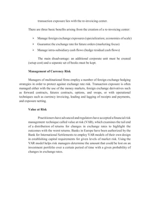 transaction exposure lies with the re-invoicing center.
There are three basic benefits arising from the creation of a re-invoicing center:
➢ Manage foreign exchange exposures (specialization; economies of scale)
➢ Guarantee the exchange rate for future orders (marketing focus)
➢ Manage intra-subsidiary cash flows (hedge residual cash flows)
The main disadvantage: an additional corporate unit must be created
(setup cost) and a separate set of books must be kept.
Management of Currency Risk
Managers of multinational firms employ a number of foreign exchange hedging
strategies in order to protect against exchange rate risk. Transaction exposure is often
managed either with the use of the money markets, foreign exchange derivatives such
as forward contracts, futures contracts, options, and swaps, or with operational
techniques such as currency invoicing, leading and lagging of receipts and payments,
and exposure netting.
Value at Risk
Practitioners have advanced and regulators have accepted afinancialrisk
management technique called value at risk (VAR), which examines the tail end
of a distribution of returns for changes in exchange rates to highlight the
outcomes with the worst returns. Banks in Europe have been authorized by the
Bank for International Settlements to employ VAR models of their own design
in establishing capital requirements for given levels of market risk. Using the
VAR model helps risk managers determine the amount that could be lost on an
investment portfolio over a certain period of time with a given probability of
changes in exchange rates.
 