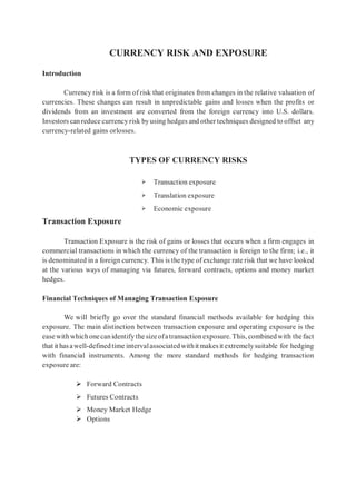 CURRENCY RISK AND EXPOSURE
Introduction
Currency risk is a form of risk that originates from changes in the relative valuation of
currencies. These changes can result in unpredictable gains and losses when the profits or
dividends from an investment are converted from the foreign currency into U.S. dollars.
Investors can reduce currency risk by using hedges and other techniques designed to offset any
currency-related gains orlosses.
TYPES OF CURRENCY RISKS
➢ Transaction exposure
➢ Translation exposure
➢ Economic exposure
Transaction Exposure
Transaction Exposure is the risk of gains or losses that occurs when a firm engages in
commercial transactions in which the currency of the transaction is foreign to the firm; i.e., it
is denominated in a foreign currency. This is the type of exchange rate risk that we have looked
at the various ways of managing via futures, forward contracts, options and money market
hedges.
Financial Techniques of Managing Transaction Exposure
We will briefly go over the standard financial methods available for hedging this
exposure. The main distinction between transaction exposure and operating exposure is the
ease withwhichonecanidentifythe size ofatransactionexposure. This, combinedwith thefact
that it hasawell-definedtime intervalassociatedwithit makes it extremelysuitable for hedging
with financial instruments. Among the more standard methods for hedging transaction
exposure are:
 Forward Contracts
 Futures Contracts
 Money Market Hedge
 Options
 
