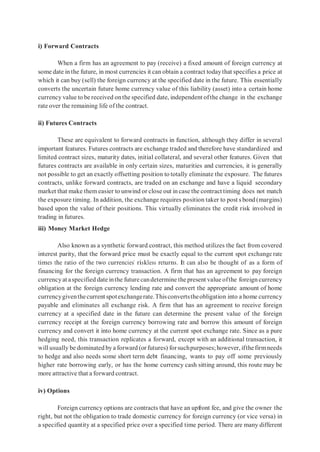 i) Forward Contracts
When a firm has an agreement to pay (receive) a fixed amount of foreign currency at
some date in the future, in most currencies it can obtain a contract todaythat specifies a price at
which it can buy (sell) the foreign currency at the specified date in the future. This essentially
converts the uncertain future home currency value of this liability (asset) into a certain home
currency value to be received onthe specified date, independent ofthe change in the exchange
rate over the remaining life of the contract.
ii) Futures Contracts
These are equivalent to forward contracts in function, although they differ in several
important features. Futures contracts are exchange traded and therefore have standardized and
limited contract sizes, maturity dates, initial collateral, and several other features. Given that
futures contracts are available in only certain sizes, maturities and currencies, it is generally
not possible to get an exactly offsetting position to totally eliminate the exposure. The futures
contracts, unlike forward contracts, are traded on an exchange and have a liquid secondary
market that make them easier to unwind or close out in case the contract timing does not match
the exposure timing. In addition, the exchange requires position taker to post s bond (margins)
based upon the value of their positions. This virtually eliminates the credit risk involved in
trading in futures.
iii) Money Market Hedge
Also known as a synthetic forward contract, this method utilizes the fact from covered
interest parity, that the forward price must be exactly equal to the current spot exchange rate
times the ratio of the two currencies’ riskless returns. It can also be thought of as a form of
financing for the foreign currency transaction. A firm that has an agreement to pay foreign
currencyat aspecified date inthe future candetermine the present value ofthe foreign currency
obligation at the foreign currency lending rate and convert the appropriate amount of home
currencygiventhecurrent spotexchangerate.Thisconvertstheobligation into a home currency
payable and eliminates all exchange risk. A firm that has an agreement to receive foreign
currency at a specified date in the future can determine the present value of the foreign
currency receipt at the foreign currency borrowing rate and borrow this amount of foreign
currency and convert it into home currency at the current spot exchange rate. Since as a pure
hedging need, this transaction replicates a forward, except with an additional transaction, it
will usually be dominated bya forward (or futures) forsuchpurposes;however, ifthefirmneeds
to hedge and also needs some short term debt financing, wants to pay off some previously
higher rate borrowing early, or has the home currency cash sitting around, this route may be
more attractive that a forward contract.
iv) Options
Foreign currency options are contracts that have an upfront fee, and give the owner the
right, but not the obligation to trade domestic currency for foreign currency (or vice versa) in
a specified quantity at a specified price over a specified time period. There are many different
 