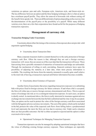 variations on options: puts and calls, European style, American style, and future-style etc.
The key difference between an option and the three hedging techniques above is that an option
has a nonlinear payoff profile. They allow the removal of downside risk without cutting off
the benefit form upside risk. Therearedifferentkindsofoptionsdependingontheexercisetime
the determination of the payoff price or the possibility of a payoff. While many different
varieties exist, there are a few that corporations have found useful for the purposes of hedging
transaction exposures.
Management of currency risk
Transaction Hedging Under Uncertainty
Uncertaintyabouteitherthetimingortheexistenceofanexposuredoesnotprovide valid
arguments against hedging.
 Uncertainty about Transaction Date:
Many corporate treasurers loath to commit themselves to the early protection of foreign
currency cash flow. Often the reason is that, although they are sure a foreign currency
transaction will occur, theyare unsure as ofthe exact datethat the transaction willoccur. These
fearsarising from a possible mismatch of maturities of transaction and hedge are unfounded.
Through the mechanism of rolling or early unwinding, financial contracts leave open the
possibility of adjusting the maturity at a later date, when more precise information is
available. The resulting risk borne from the maturity mismatch is usually quite small relative
to the total risk of leaving a transaction exposed until better information becomes available.
 Uncertainty about Existence of Exposure:
Another form of uncertainty that arises regarding transaction exposure is in submitting
bids with prices fixed in foreign currency for future contracts. If and when a bid is accepted,
the firm will either pay or receive foreign currency denominated cash flows. This is a special
source of exchange rate risk as it is a contingent transaction exposure. In such cases, an option
is ideally suited. As mentioned above, the firm is really interested in insurance against adverse
exchangeratemovementsbetweenthetimethebidissubmitted and the time it may be accepted.
Thus, an option can be used to protect the value of the foreign currency cash flows associated
with the bid against adverse currency movements. The cost ofthe option, which canbe included
in the bid, protects the value of the expected cash flows from falling below a predetermined
level and represents the most the firm can lose due to currency risk. Under such a situation
there are four possible outcomes: the bid is either accepted or rejected and the option is either
exercised or let to expire.
 Operational Techniques for Managing Transaction Exposure:
Transaction exposures can also be managed by adopting operational strategies that have
the virtue of offsetting existing foreign currency exposure. These techniques are especially
 