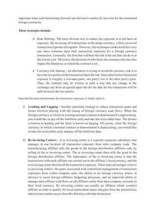 important when well-functioning forward and derivative market do not exist for the contracted
foreign currencies.
These strategies include:
 Risk Shifting- The most obvious way to reduce the exposure is to not have an
exposure. By invoicing all transactions in the home currency, a firm can avoid
transaction exposure alltogether. However, this technique cannot workfor every
one since someone must bear transaction exposure for a foreign currency
transaction. Generally, the firm that will bear the risk is the one that can do so at
the lowest cost. Ofcourse, the decision onwho bears the currencyrisk may also
impactthe finalprice at which the contract is set.
 Currency risk sharing - An alternative to trying to avoid the currency risk is to
havethetwopartiestothetransactionsharetherisk.Sinceshorttermstransaction
exposure is roughly a zero-sum game, one party’s loss is the other party’s gain.
Thus, the contract may be written in such a way that any change in the
exchange rate from an agreed upon rate for the date for the transaction will be
split between the two parties.
Notethat this does not eliminate the transaction exposure, it simply splits it.
i) Leading and Lagging - Another operating strategy to reduce transaction gains and
losses involves playing with the timing of foreign currency cash flows. When the
foreign currency in which an existing nominal contract is denominated is appreciating,
you would like to pay off the liabilities early and take the receivables later. The former
is known as leading and the latter is known as lagging. Of course, when the foreign
currency in which a nominal contract is denominated is depreciating, you would like
to take the receivables early and pay off the liabilities later.
ii) Re invoicing Centers - A re invoicing center is a separate corporate subsidiary that
manages in one location all transaction exposure from intra company trade. The
manufacturing affiliate sells the goods to the foreign distribution affiliates only by
selling to the re invoicing center. The re invoicing center then sells the good to the
foreign distribution affiliate. The importance of the re invoicing center is that the
transactions with each affiliate are carried out in the affiliate’s localcurrency, and the
re invoicing center absorbs allthe transaction exposure. Three main advantages exist to
re invoicing centers: the gains associated with centralized management of transaction
exposures from within company sales, the ability to set foreign currency prices in
advance to assist foreign affiliates budgeting processes, and an improved ability to
manage intra affiliate cash flows as all affiliates settle their intra company accounts in
their local currency. Re invoicing centers are usually an offshore (third country)
affiliate in order to qualify for local nonresident status and gain from the potentialtax
and currency market access benefits that arise with that distinction.
 