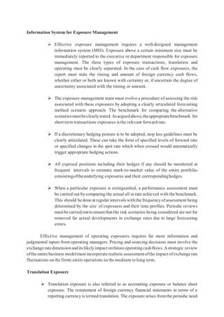 Information System for Exposure Management
 Effective exposure management requires a well-designed management
information system (MIS). Exposure above a certain minimum size must be
immediately reported to the executive or department responsible for exposure
management. The three types of exposure transactions, translation and
operating must be clearly separated. In the case of cash flow exposures, the
report must state the timing and amount of foreign currency cash flows,
whether either or both are known with certainty or, if uncertain the degree of
uncertainty associated with the timing or amount.
 The exposure management team must evolve a procedure of assessing the risk
associated with these exposures by adopting a clearly articulated forecasting
method scenario approach. The benchmark for comparing the alternative
scenariosmustbeclearlystated.Asarguedabove,theappropriatebenchmark for
short term transactions exposures is the relevant forward rate.
 If a discretionary hedging posture is to be adopted, stop less guidelines must be
clearly articulated. These can take the form of specified levels of forward rate
or specified changes in the spot rate which when crossed would automatically
trigger appropriate hedging actions.
 All exposed positions including their hedges if any should be monitored at
frequent intervals to estimate mark-to-market value of the entire portfolio
consistingoftheunderlying exposures and their correspondinghedges.
 When a particular exposure is extinguished, a performance assessment must
be carried out by comparing the actual all in rate achieved with the benchmark.
This should be done at regular intervals withthe frequencyofassessment being
determined by the size of exposures and their time profiles. Periodic reviews
must be carried outto ensurethat the risk scenarios being considered are not far
removed far actual developments in exchange rates due to large forecasting
errors.
Effective management of operating exposures requires far more information and
judgmental inputs from operating managers. Pricing and sourcing decisions must involve the
exchangeratedimensionand its likelyimpact onfutureoperating cashflows. Astrategic review
ofthe entire business modelmust incorporaterealistic assessment ofthe impact of exchange rate
fluctuations on the firm’s entire operations in the medium to long term.
Translation Exposure
 Translation exposure is also referred to as accounting exposure or balance sheet
exposure. The restatement of foreign currency financial statements in terms of a
reporting currency is termed translation. The exposure arises from the periodic need
 