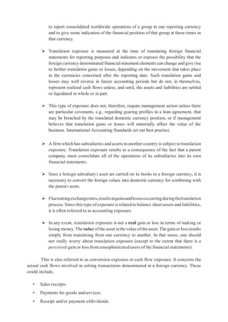to report consolidated worldwide operations of a group in one reporting currency
and to give some indication of the financial position of that group at those times in
that currency.
 Translation exposure is measured at the time of translating foreign financial
statements for reporting purposes and indicates or exposes the possibility that the
foreign currency denominated financial statement elements can change and give rise
to further translation gains or losses, depending on the movement that takes place
in the currencies concerned after the reporting date. Such translation gains and
losses may well reverse in future accounting periods but do not, in themselves,
represent realized cash flows unless, and until, the assets and liabilities are settled
or liquidated in whole or in part.
 This type of exposure does not, therefore, require management action unless there
are particular covenants, e.g., regarding gearing profiles in a loan agreement, that
may be breached by the translated domestic currency position, or if management
believes that translation gains or losses will materially affect the value of the
business. International Accounting Standards set out best practice.
 A firm which has subsidiaries and assets in another country is subject to translation
exposure. Translation exposure results as a consequence of the fact that a parent
company must consolidate all of the operations of its subsidiaries into its own
financial statements.
 Since a foreign subsidiary’s assets are carried on its books in a foreign currency, it is
necessary to convert the foreign values into domestic currency for combining with
the parent’s assets.
 Fluctuatingexchangerates,resultsingainsandlossesoccurringduringthetranslation
process. Since this type of exposure is related to balance sheet assets and liabilities,
it is often referred to as accounting exposure.
 In any event, translation exposure is not a real gain or loss in terms of making or
losing money. The value ofthe asset is the value ofthe asset. The gain or loss results
simply from translating from one currency to another. In that sense, one should
not really worry about translation exposure (except to the extent that there is a
perceived gain or loss from unsophisticated users of the financial statements).
This is also referred to as conversion exposure or cash flow exposure. It concerns the
actual cash flows involved in setting transactions denominated in a foreign currency. These
could include,
➢ Sales receipts
➢ Payments for goods andservices
➢ Receipt and/or payment ofdividends
 