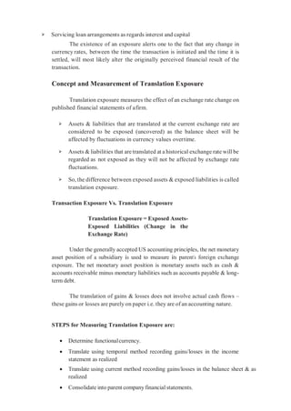 ➢ Servicing loan arrangements as regards interest and capital
The existence of an exposure alerts one to the fact that any change in
currency rates, between the time the transaction is initiated and the time it is
settled, will most likely alter the originally perceived financial result of the
transaction.
Concept and Measurement of Translation Exposure
Translation exposure measures the effect of an exchange rate change on
published financial statements of afirm.
➢ Assets & liabilities that are translated at the current exchange rate are
considered to be exposed (uncovered) as the balance sheet will be
affected by fluctuations in currency values overtime.
➢ Assets & liabilities that are translated at a historical exchange rate will be
regarded as not exposed as they will not be affected by exchange rate
fluctuations.
➢ So, the difference between exposed assets & exposed liabilities is called
translation exposure.
Transaction Exposure Vs. Translation Exposure
Translation Exposure = Exposed Assets-
Exposed Liabilities (Change in the
Exchange Rate)
Under the generally accepted US accounting principles, the net monetary
asset position of a subsidiary is used to measure its parent’s foreign exchange
exposure. The net monetary asset position is monetary assets such as cash &
accounts receivable minus monetary liabilities such as accounts payable & long-
term debt.
The translation of gains & losses does not involve actual cash flows –
these gains or losses are purely on paper i.e. they are of an accounting nature.
STEPS for Measuring Translation Exposure are:
 Determine functionalcurrency.
 Translate using temporal method recording gains/losses in the income
statement as realized
 Translate using current method recording gains/losses in the balance sheet & as
realized
 Consolidate into parent companyfinancial statements.
 