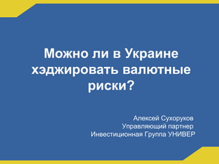 Можно ли в Украине
хэджировать валютные
риски?
Алексей Сухоруков
Управляющий партнер
Инвестиционная Группа УНИВЕР
 