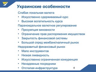4
Украинские особенности
Слабая локальная валюта
• Искусственно сдерживаемый курс
• Высокая волатильность курса
Параноидальное валютное регулирование
• Презумпция виновности
• Ограничение прав распоряжения имуществом
• Закрытость финансовой системы
• Большой спред межбанк/наличный рынок
Недоразвитый финансовый рынок
• Мало инструментов
• Низкая ликвидность
• Искусственно ограниченная конкуренция
• Ненадежные посредники
• Отсталая инфраструктура
 