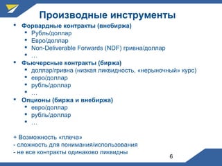 6
Производные инструменты
 Форвардные контракты (внебиржа)
 Рубль/доллар
 Евро/доллар
 Non-Deliverable Forwards (NDF) гривна/доллар
 …
 Фьючерсные контракты (биржа)
 доллар/гривна (низкая ликвидность, «нерыночный» курс)
 евро/доллар
 рубль/доллар
 …
 Опционы (биржа и внебиржа)
 евро/доллар
 рубль/доллар
 …
+ Возможность «плеча»
- сложность для понимания/использования
- не все контракты одинаково ликвидны
 