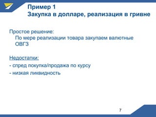 7
Пример 1
Закупка в долларе, реализация в гривне
Простое решение:
По мере реализации товара закупаем валютные
ОВГЗ
Недостатки:
- спред покупка/продажа по курсу
- низкая ликвидность
 