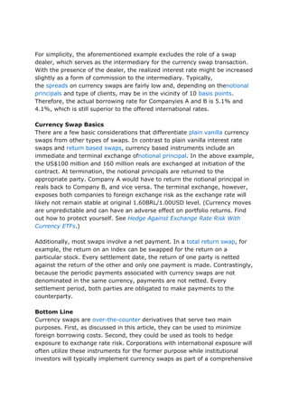 For simplicity, the aforementioned example excludes the role of a swap
dealer, which serves as the intermediary for the currency swap transaction.
With the presence of the dealer, the realized interest rate might be increased
slightly as a form of commission to the intermediary. Typically,
the spreads on currency swaps are fairly low and, depending on thenotional
principals and type of clients, may be in the vicinity of 10 basis points.
Therefore, the actual borrowing rate for Companyies A and B is 5.1% and
4.1%, which is still superior to the offered international rates.
Currency Swap Basics
There are a few basic considerations that differentiate plain vanilla currency
swaps from other types of swaps. In contrast to plain vanilla interest rate
swaps and return based swaps, currency based instruments include an
immediate and terminal exchange ofnotional principal. In the above example,
the US$100 million and 160 million reals are exchanged at initiation of the
contract. At termination, the notional principals are returned to the
appropriate party. Company A would have to return the notional principal in
reals back to Company B, and vice versa. The terminal exchange, however,
exposes both companies to foreign exchange risk as the exchange rate will
likely not remain stable at original 1.60BRL/1.00USD level. (Currency moves
are unpredictable and can have an adverse effect on portfolio returns. Find
out how to protect yourself. See Hedge Against Exchange Rate Risk With
Currency ETFs.)
Additionally, most swaps involve a net payment. In a total return swap, for
example, the return on an index can be swapped for the return on a
particular stock. Every settlement date, the return of one party is netted
against the return of the other and only one payment is made. Contrastingly,
because the periodic payments associated with currency swaps are not
denominated in the same currency, payments are not netted. Every
settlement period, both parties are obligated to make payments to the
counterparty.
Bottom Line
Currency swaps are over-the-counter derivatives that serve two main
purposes. First, as discussed in this article, they can be used to minimize
foreign borrowing costs. Second, they could be used as tools to hedge
exposure to exchange rate risk. Corporations with international exposure will
often utilize these instruments for the former purpose while institutional
investors will typically implement currency swaps as part of a comprehensive
 