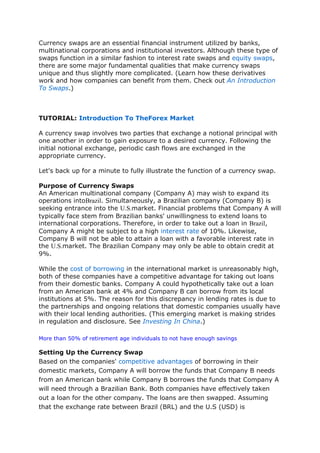 Currency swaps are an essential financial instrument utilized by banks,
multinational corporations and institutional investors. Although these type of
swaps function in a similar fashion to interest rate swaps and equity swaps,
there are some major fundamental qualities that make currency swaps
unique and thus slightly more complicated. (Learn how these derivatives
work and how companies can benefit from them. Check out An Introduction
To Swaps.)
TUTORIAL: Introduction To TheForex Market
A currency swap involves two parties that exchange a notional principal with
one another in order to gain exposure to a desired currency. Following the
initial notional exchange, periodic cash flows are exchanged in the
appropriate currency.
Let's back up for a minute to fully illustrate the function of a currency swap.
Purpose of Currency Swaps
An American multinational company (Company A) may wish to expand its
operations intoBrazil. Simultaneously, a Brazilian company (Company B) is
seeking entrance into the U.S.market. Financial problems that Company A will
typically face stem from Brazilian banks' unwillingness to extend loans to
international corporations. Therefore, in order to take out a loan in Brazil,
Company A might be subject to a high interest rate of 10%. Likewise,
Company B will not be able to attain a loan with a favorable interest rate in
the U.S.market. The Brazilian Company may only be able to obtain credit at
9%.
While the cost of borrowing in the international market is unreasonably high,
both of these companies have a competitive advantage for taking out loans
from their domestic banks. Company A could hypothetically take out a loan
from an American bank at 4% and Company B can borrow from its local
institutions at 5%. The reason for this discrepancy in lending rates is due to
the partnerships and ongoing relations that domestic companies usually have
with their local lending authorities. (This emerging market is making strides
in regulation and disclosure. See Investing In China.)
More than 50% of retirement age individuals to not have enough savings
Setting Up the Currency Swap
Based on the companies' competitive advantages of borrowing in their
domestic markets, Company A will borrow the funds that Company B needs
from an American bank while Company B borrows the funds that Company A
will need through a Brazilian Bank. Both companies have effectively taken
out a loan for the other company. The loans are then swapped. Assuming
that the exchange rate between Brazil (BRL) and the U.S (USD) is
 