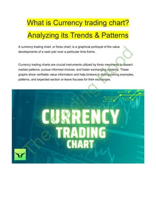 What is Currency trading chart?
Analyzing its Trends & Patterns
A currency trading chart, or forex chart, is a graphical portrayal of the value
developments of a cash pair over a particular time frame.
Currency trading charts are crucial instruments utilized by forex merchants to dissect
market patterns, pursue informed choices, and foster exchanging systems. These
graphs show verifiable value information and help brokers in distinguishing examples,
patterns, and expected section or leave focuses for their exchanges.
T
h
e
T
r
a
d
i
n
g
H
o
o
d
 