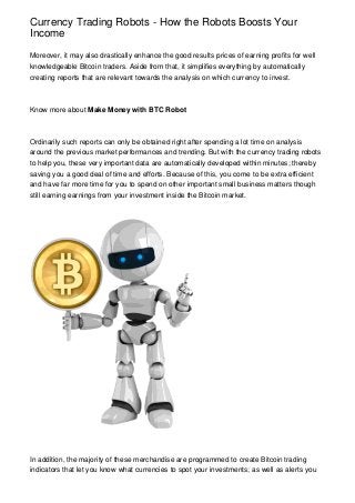 Currency Trading Robots - How the Robots Boosts Your
Income
Moreover, it may also drastically enhance the good results prices of earning profits for well
knowledgeable Bitcoin traders. Aside from that, it simplifies everything by automatically
creating reports that are relevant towards the analysis on which currency to invest.
Know more about Make Money with BTC Robot
Ordinarily such reports can only be obtained right after spending a lot time on analysis
around the previous market performances and trending. But with the currency trading robots
to help you, these very important data are automatically developed within minutes; thereby
saving you a good deal of time and efforts. Because of this, you come to be extra efficient
and have far more time for you to spend on other important small business matters though
still earning earnings from your investment inside the Bitcoin market.
In addition, the majority of these merchandise are programmed to create Bitcoin trading
indicators that let you know what currencies to spot your investments; as well as alerts you
 