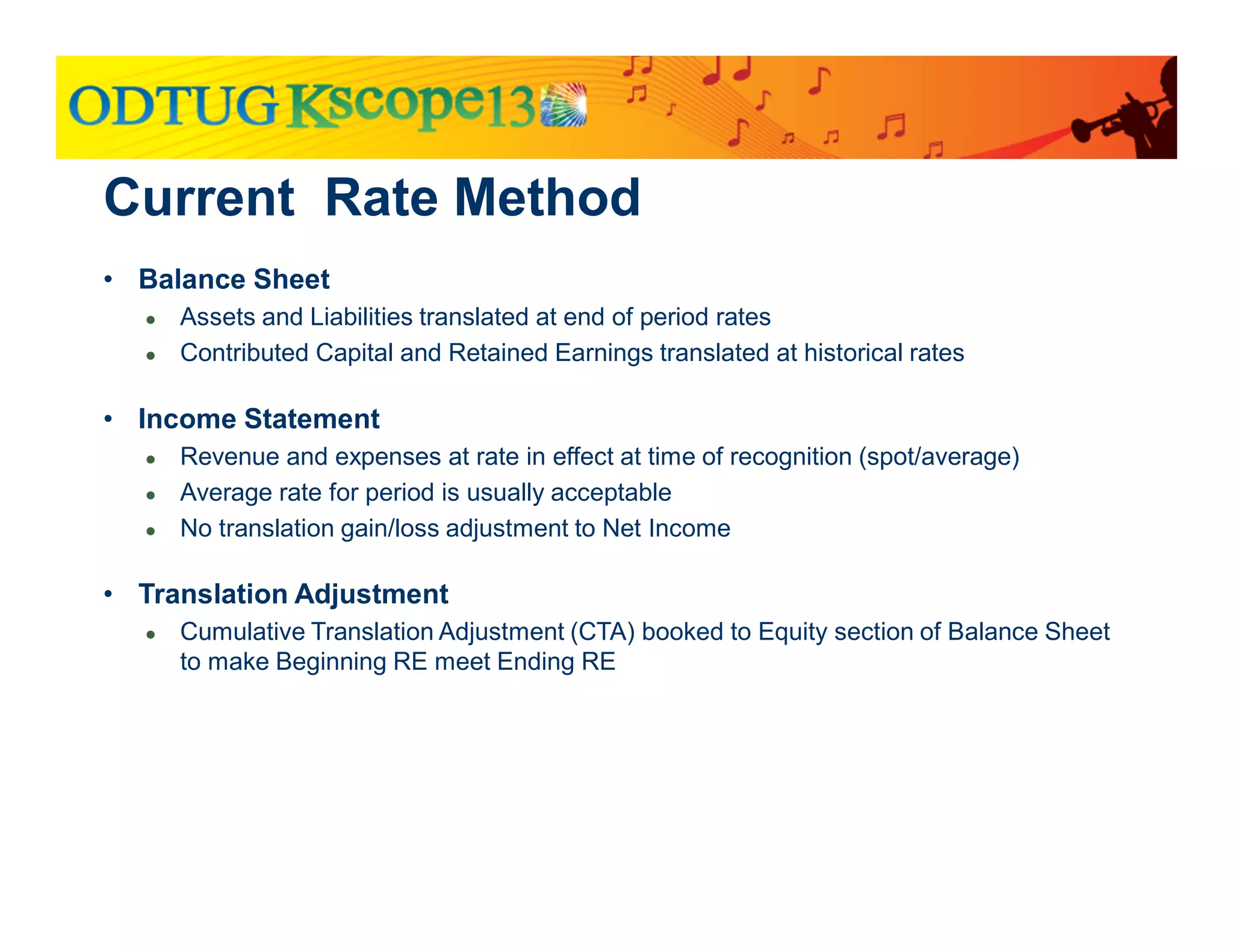 Current Rate Method
• Balance Sheet
● Assets and Liabilities translated at end of period rates
● Contributed Capital and Retained Earnings translated at historical rates
• Income Statement
● Revenue and expenses at rate in effect at time of recognition (spot/average)
● Average rate for period is usually acceptable
● No translation gain/loss adjustment to Net Income
• Translation Adjustment
● Cumulative Translation Adjustment (CTA) booked to Equity section of Balance Sheet
to make Beginning RE meet Ending RE
 