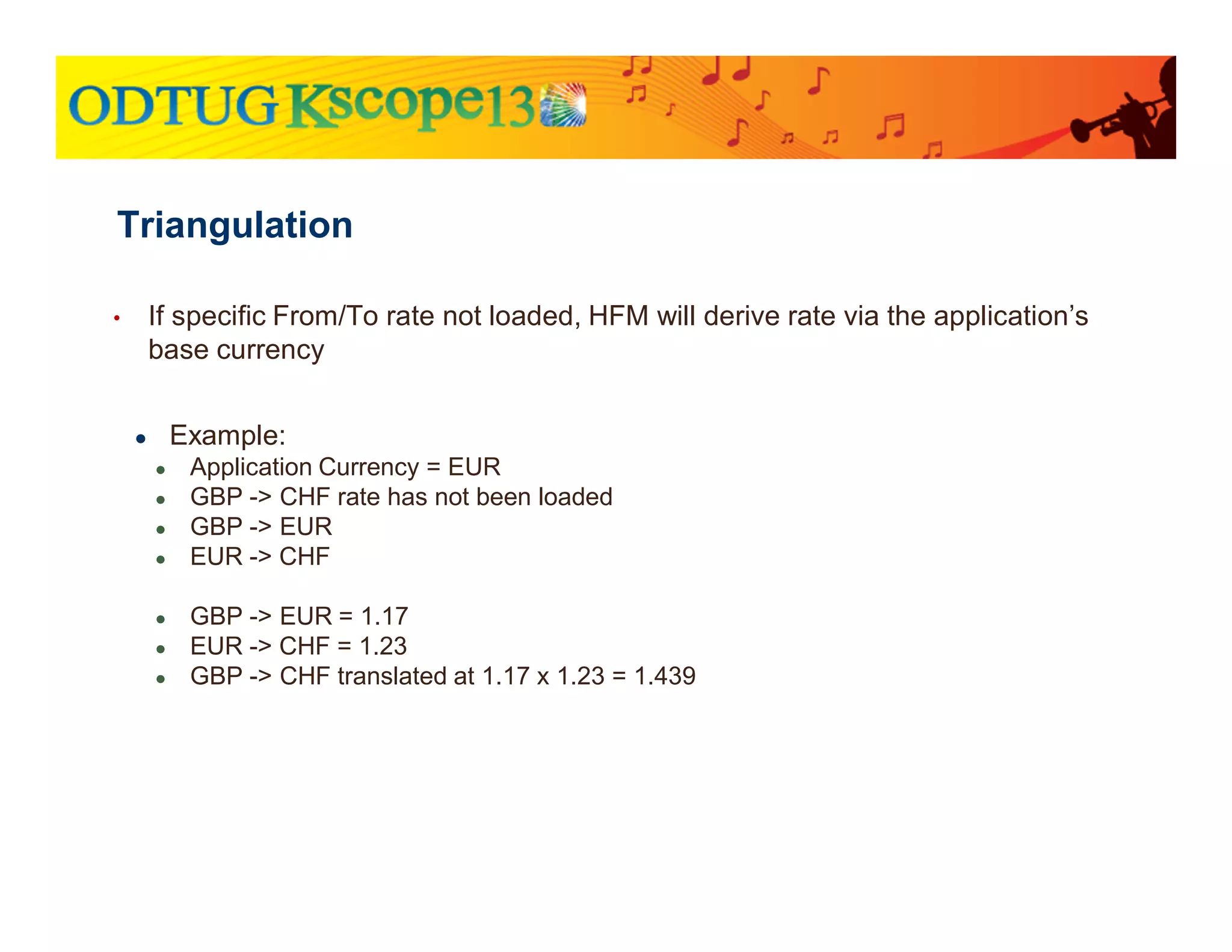 • If specific From/To rate not loaded, HFM will derive rate via the application’s
base currency
● Example:
● Application Currency = EUR
● GBP -> CHF rate has not been loaded
● GBP -> EUR
● EUR -> CHF
● GBP -> EUR = 1.17
● EUR -> CHF = 1.23
● GBP -> CHF translated at 1.17 x 1.23 = 1.439
Triangulation
 