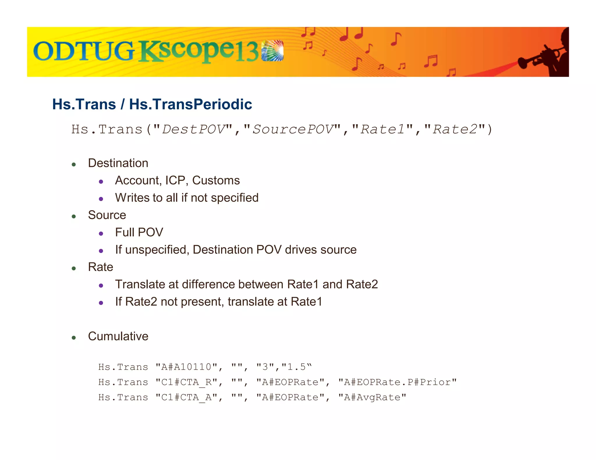 Hs.Trans("DestPOV","SourcePOV","Rate1","Rate2")
● Destination
● Account, ICP, Customs
● Writes to all if not specified
● Source
● Full POV
● If unspecified, Destination POV drives source
● Rate
● Translate at difference between Rate1 and Rate2
● If Rate2 not present, translate at Rate1
● Cumulative
Hs.Trans "A#A10110", "", "3","1.5“
Hs.Trans "C1#CTA_R", "", "A#EOPRate", "A#EOPRate.P#Prior"
Hs.Trans "C1#CTA_A", "", "A#EOPRate", "A#AvgRate"
Hs.Trans / Hs.TransPeriodic
 
