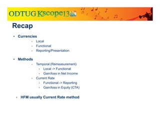 Recap
• Currencies
• Local
• Functional
• Reporting/Presentation
• Methods
• Temporal (Remeasurement)
• Local -> Functional
• Gain/loss in Net Income
• Current Rate
• Functional -> Reporting
• Gain/loss in Equity (CTA)
• HFM usually Current Rate method
 