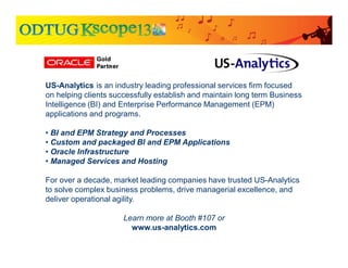 US-Analytics is an industry leading professional services firm focused
on helping clients successfully establish and maintain long term Business
Intelligence (BI) and Enterprise Performance Management (EPM)
applications and programs.
• BI and EPM Strategy and Processes
• Custom and packaged BI and EPM Applications
• Oracle Infrastructure
• Managed Services and Hosting
For over a decade, market leading companies have trusted US-Analytics
to solve complex business problems, drive managerial excellence, and
deliver operational agility.
Learn more at Booth #107 or
www.us-analytics.com
 
