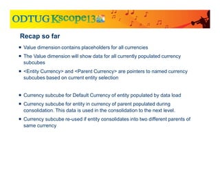 Recap so far
 Value dimension contains placeholders for all currencies
 The Value dimension will show data for all currently populated currency
subcubes
 <Entity Currency> and <Parent Currency> are pointers to named currency
subcubes based on current entity selection
 Currency subcube for Default Currency of entity populated by data load
 Currency subcube for entity in currency of parent populated during
consolidation. This data is used in the consolidation to the next level.
 Currency subcube re-used if entity consolidates into two different parents of
same currency
 