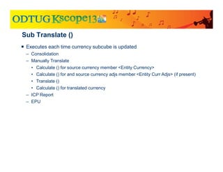 Sub Translate ()
 Executes each time currency subcube is updated
– Consolidation
– Manually Translate
• Calculate () for source currency member <Entity Currency>
• Calculate () for and source currency adjs member <Entity Curr Adjs> (if present)
• Translate ()
• Calculate () for translated currency
– ICP Report
– EPU
 