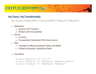 Hs.Trans("DestPOV","SourcePOV","Rate1","Rate2")
● Destination
● Account, ICP, Customs
● Writes to all if not specified
● Source
● Full POV
● If unspecified, Destination POV drives source
● Rate
● Translate at difference between Rate1 and Rate2
● If Rate2 not present, translate at Rate1
● Cumulative
Hs.Trans "A#A10110", "", "3","1.5“
Hs.Trans "C1#CTA_R", "", "A#EOPRate", "A#EOPRate.P#Prior"
Hs.Trans "C1#CTA_A", "", "A#EOPRate", "A#AvgRate"
Hs.Trans / Hs.TransPeriodic
 
