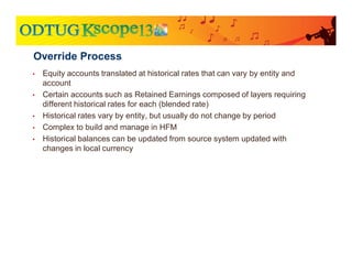• Equity accounts translated at historical rates that can vary by entity and
account
• Certain accounts such as Retained Earnings composed of layers requiring
different historical rates for each (blended rate)
• Historical rates vary by entity, but usually do not change by period
• Complex to build and manage in HFM
• Historical balances can be updated from source system updated with
changes in local currency
Override Process
 