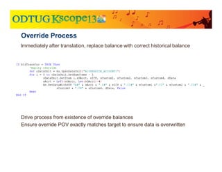 Immediately after translation, replace balance with correct historical balance
Override Process
Drive process from existence of override balances
Ensure override POV exactly matches target to ensure data is overwritten
 