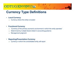• Local Currency
● Currency where the entity is located
• Functional Currency
● “Currency of the primary economic environment in which the entity operates”
● Determined by multiple factors listed in accounting guidance
● Management judgment
• Reporting/Presentation Currency
● Currency in which the consolidated entity will report
Currency Type Definitions
 
