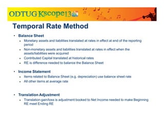 • Balance Sheet
● Monetary assets and liabilities translated at rates in effect at end of the reporting
period
● Non-monetary assets and liabilities translated at rates in effect when the
assets/liabilities were acquired
● Contributed Capital translated at historical rates
● RE is difference needed to balance the Balance Sheet
• Income Statement
● Items related to Balance Sheet (e.g. depreciation) use balance sheet rate
● All other items at average rate
• Translation Adjustment
● Translation gain/loss is adjustment booked to Net Income needed to make Beginning
RE meet Ending RE
Temporal Rate Method
 