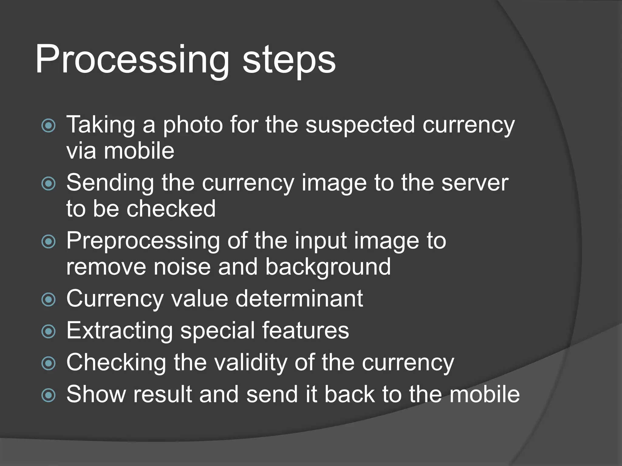 Processing steps
   Taking a photo for the suspected currency
    via mobile
   Sending the currency image to the server
    to be checked
   Preprocessing of the input image to
    remove noise and background
   Currency value determinant
   Extracting special features
   Checking the validity of the currency
   Show result and send it back to the mobile
 