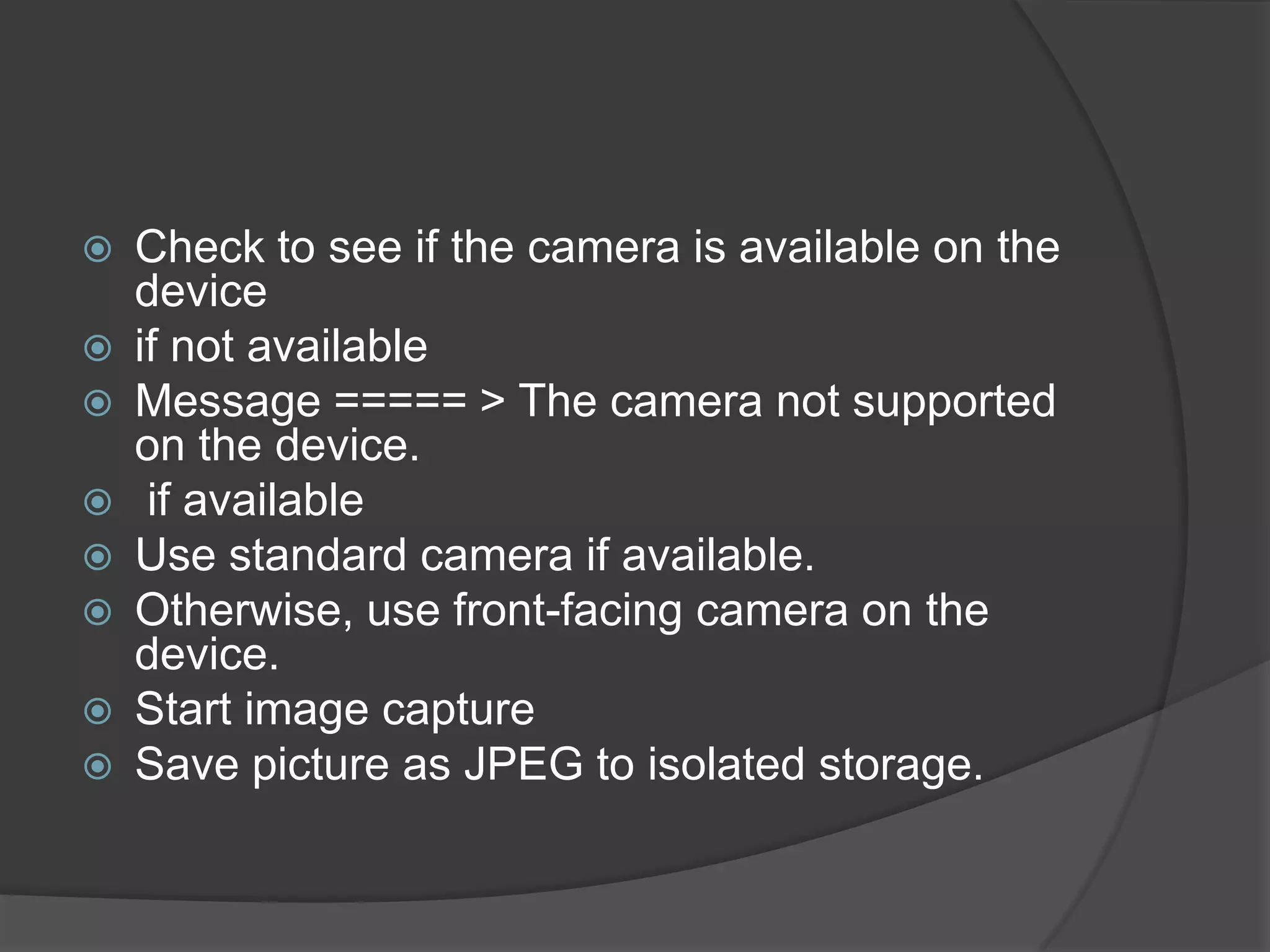    Check to see if the camera is available on the
    device
   if not available
   Message ===== > The camera not supported
    on the device.
    if available
   Use standard camera if available.
   Otherwise, use front-facing camera on the
    device.
   Start image capture
   Save picture as JPEG to isolated storage.
 