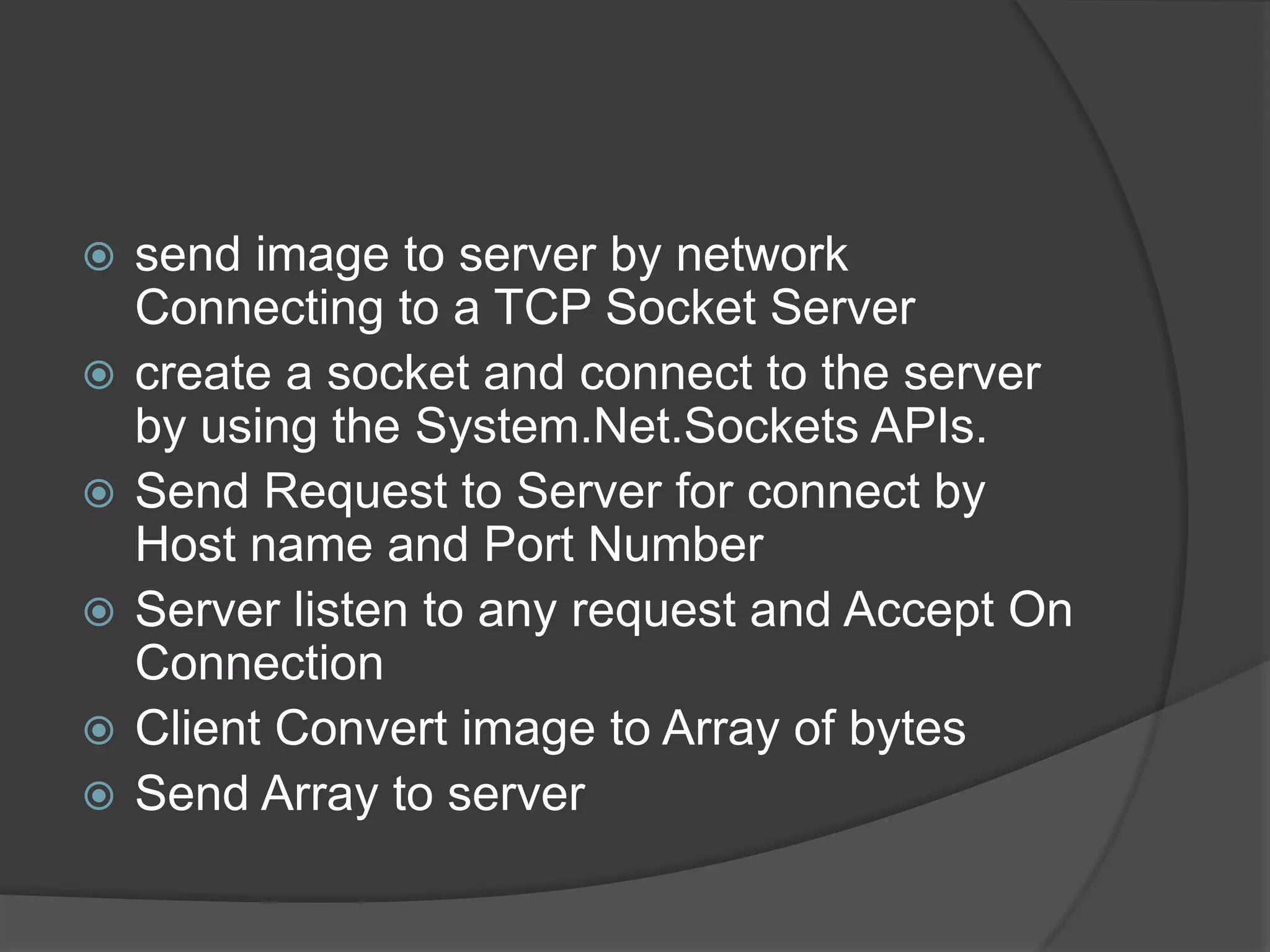    send image to server by network
    Connecting to a TCP Socket Server
   create a socket and connect to the server
    by using the System.Net.Sockets APIs.
   Send Request to Server for connect by
    Host name and Port Number
   Server listen to any request and Accept On
    Connection
   Client Convert image to Array of bytes
   Send Array to server
 