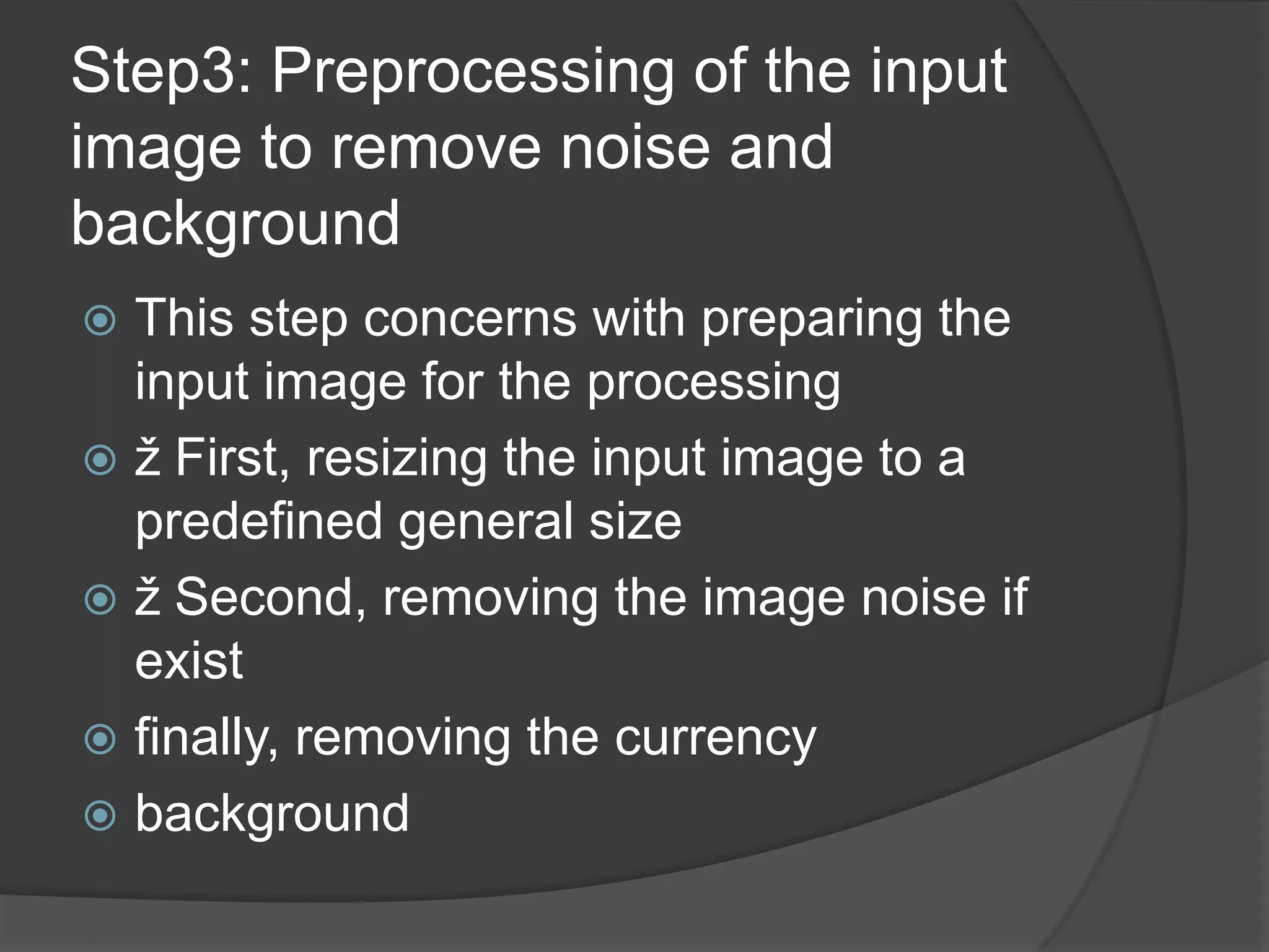 Step3: Preprocessing of the input
image to remove noise and
background
 This step concerns with preparing the
  input image for the processing
 ž First, resizing the input image to a
  predefined general size
 ž Second, removing the image noise if
  exist
 finally, removing the currency
 background
 