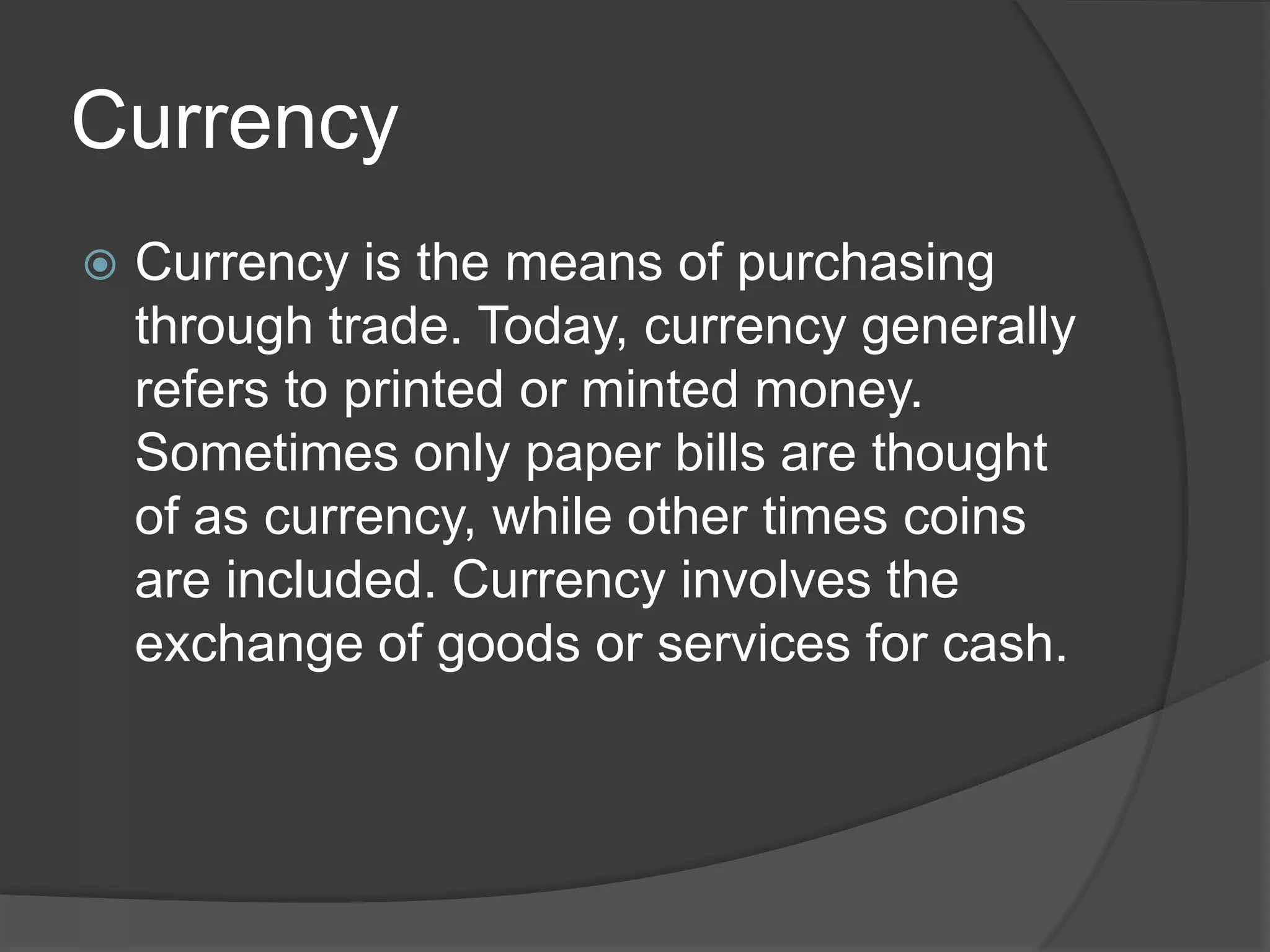 Currency
   Currency is the means of purchasing
    through trade. Today, currency generally
    refers to printed or minted money.
    Sometimes only paper bills are thought
    of as currency, while other times coins
    are included. Currency involves the
    exchange of goods or services for cash.
 