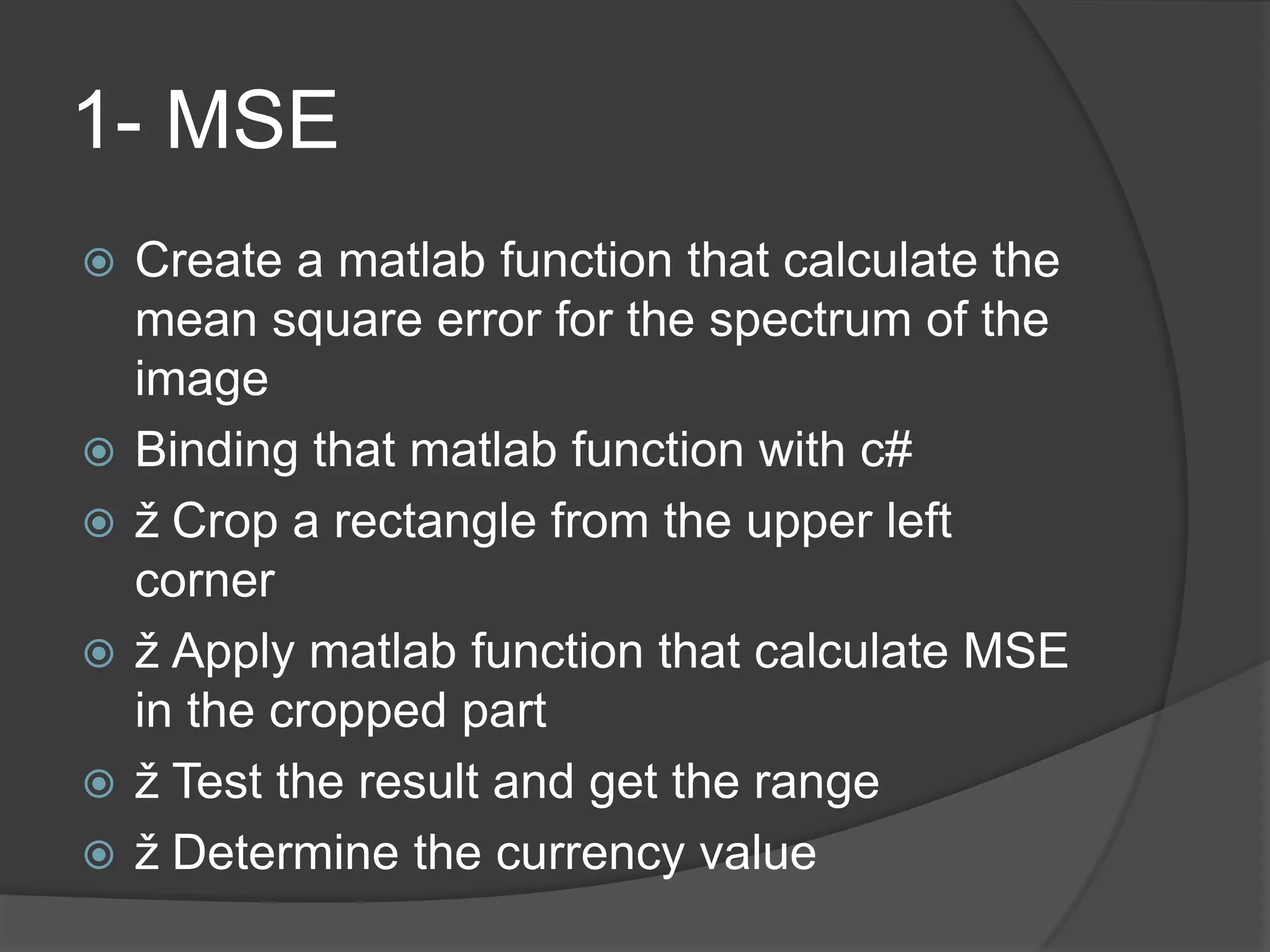 1- MSE
   Create a matlab function that calculate the
    mean square error for the spectrum of the
    image
   Binding that matlab function with c#
   ž Crop a rectangle from the upper left
    corner
   ž Apply matlab function that calculate MSE
    in the cropped part
   ž Test the result and get the range
   ž Determine the currency value
 