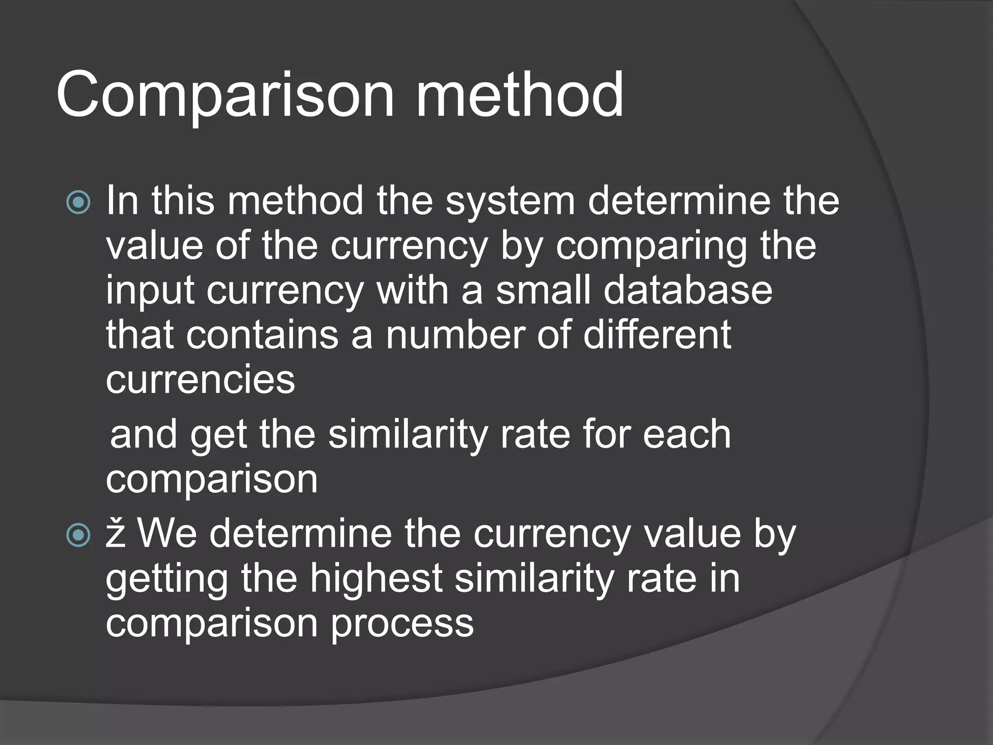 Comparison method
 In this method the system determine the
  value of the currency by comparing the
  input currency with a small database
  that contains a number of different
  currencies
  and get the similarity rate for each
  comparison
 ž We determine the currency value by
  getting the highest similarity rate in
  comparison process
 