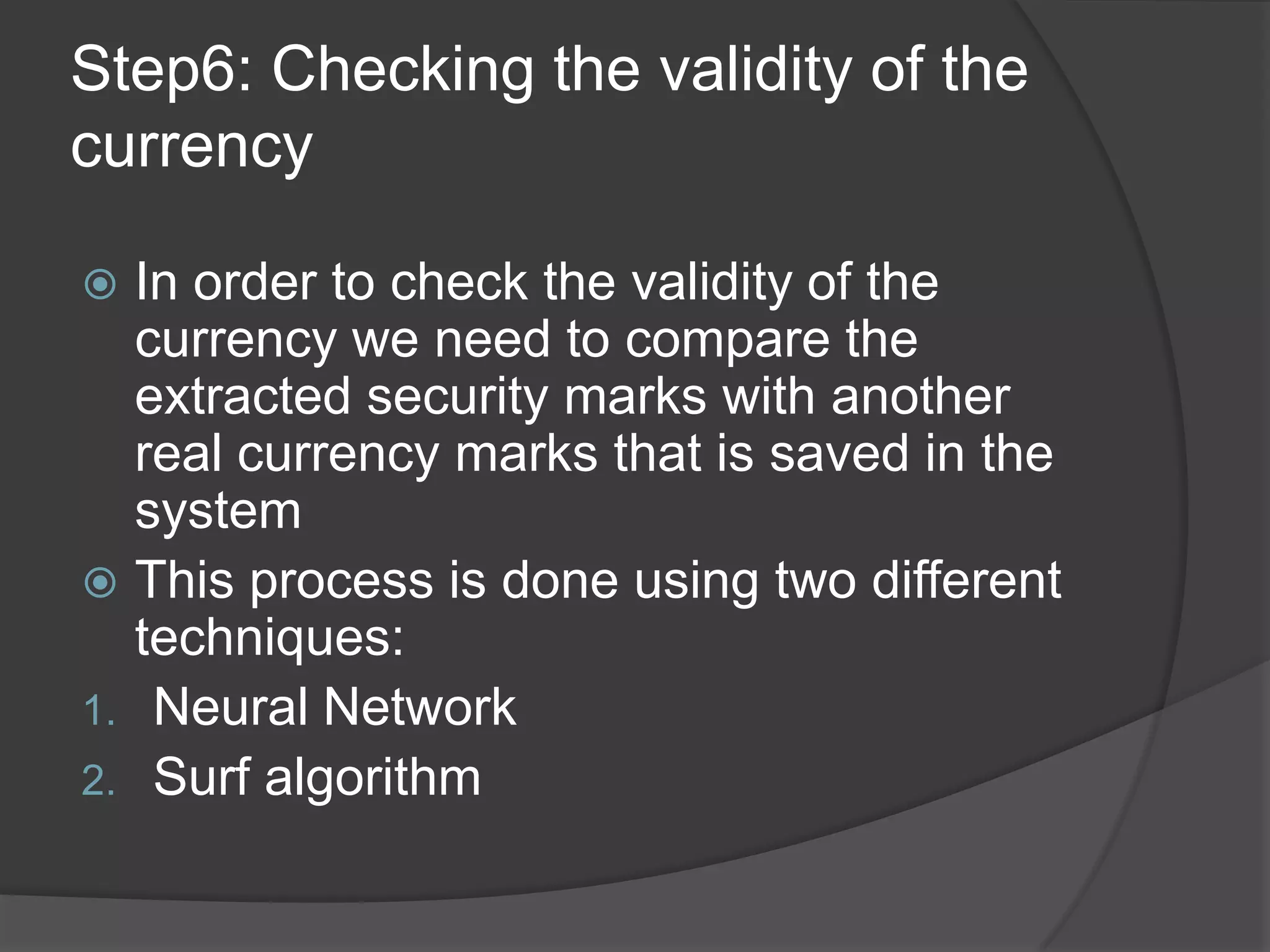 Step6: Checking the validity of the
currency

 In order to check the validity of the
  currency we need to compare the
  extracted security marks with another
  real currency marks that is saved in the
  system
 This process is done using two different
  techniques:
1. Neural Network
2. Surf algorithm
 