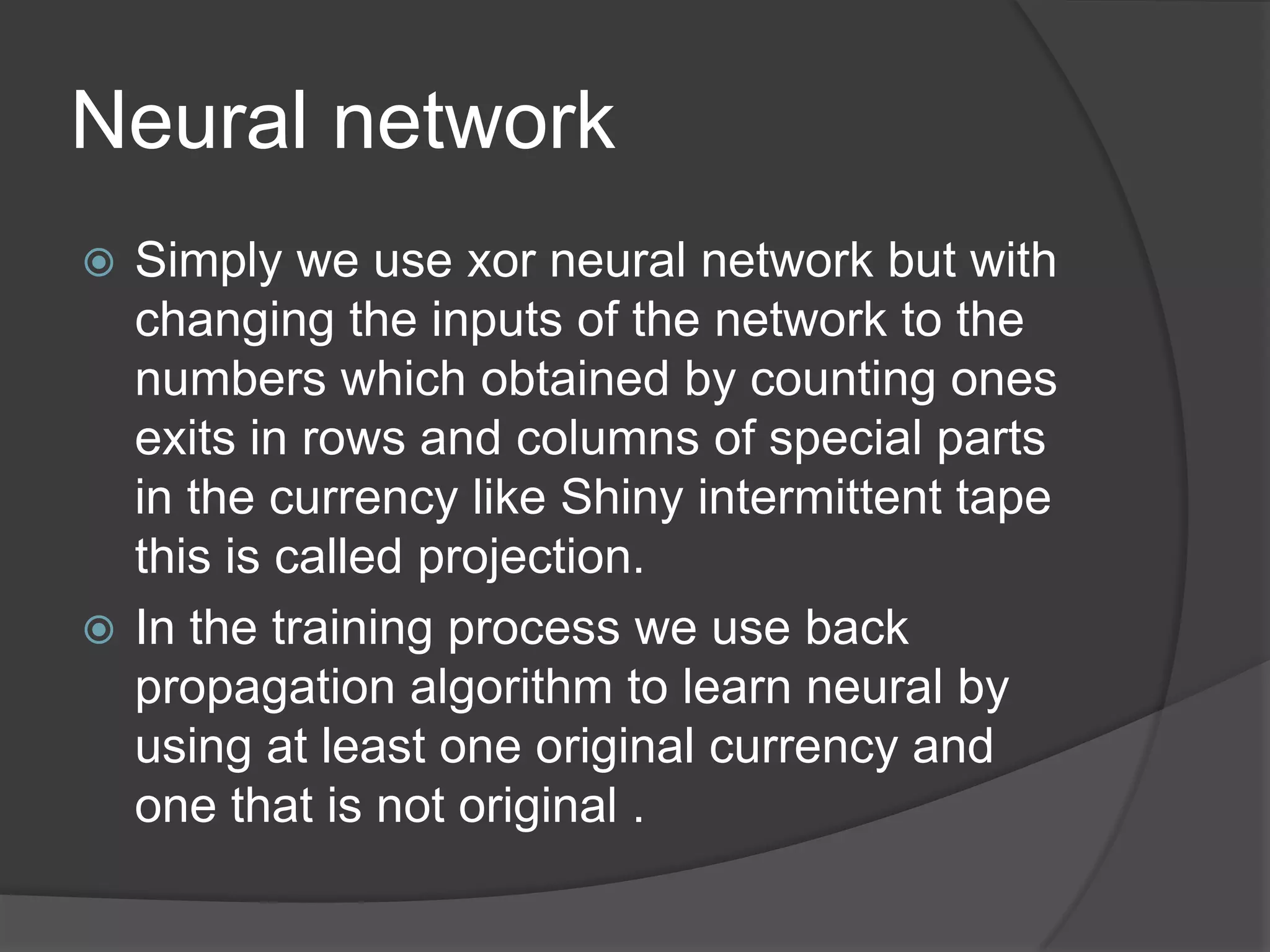 Neural network
 Simply we use xor neural network but with
  changing the inputs of the network to the
  numbers which obtained by counting ones
  exits in rows and columns of special parts
  in the currency like Shiny intermittent tape
  this is called projection.
 In the training process we use back
  propagation algorithm to learn neural by
  using at least one original currency and
  one that is not original .
 