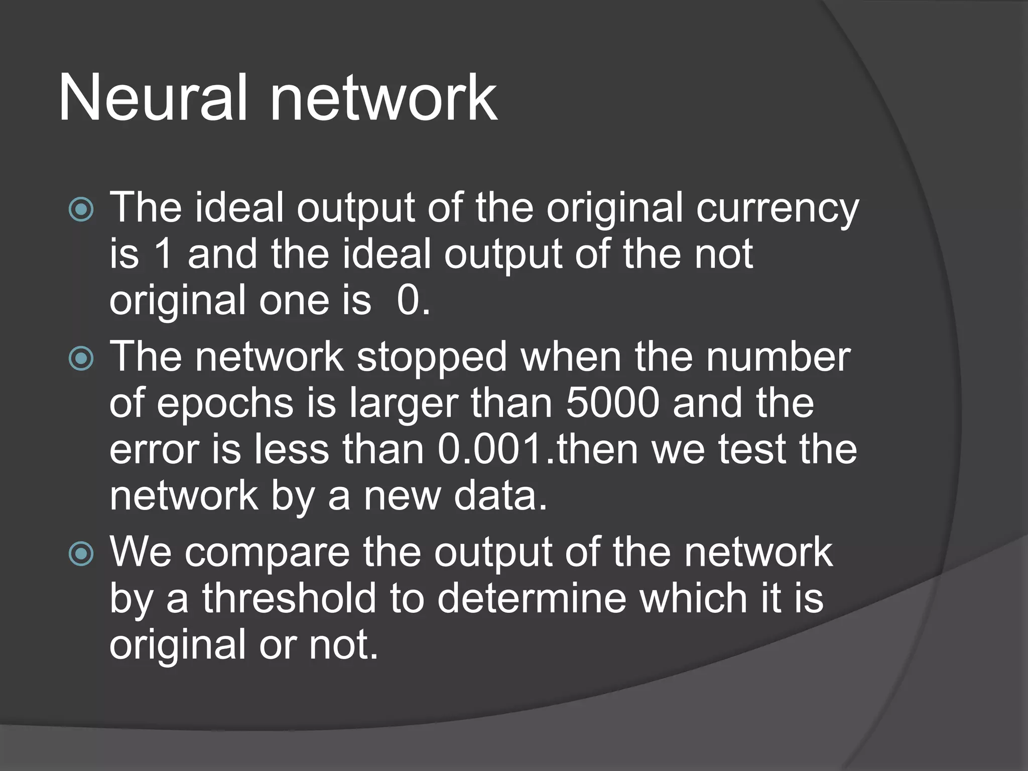 Neural network
 The ideal output of the original currency
  is 1 and the ideal output of the not
  original one is 0.
 The network stopped when the number
  of epochs is larger than 5000 and the
  error is less than 0.001.then we test the
  network by a new data.
 We compare the output of the network
  by a threshold to determine which it is
  original or not.
 