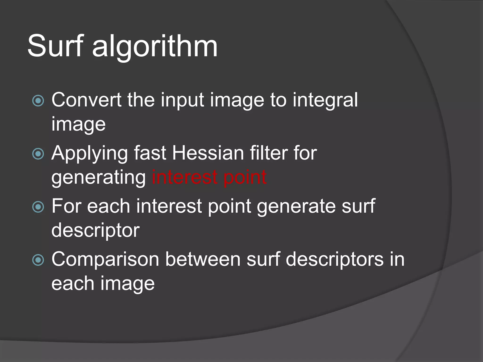 Surf algorithm
 Convert the input image to integral
  image
 Applying fast Hessian filter for
  generating interest point
 For each interest point generate surf
  descriptor
 Comparison between surf descriptors in
  each image
 