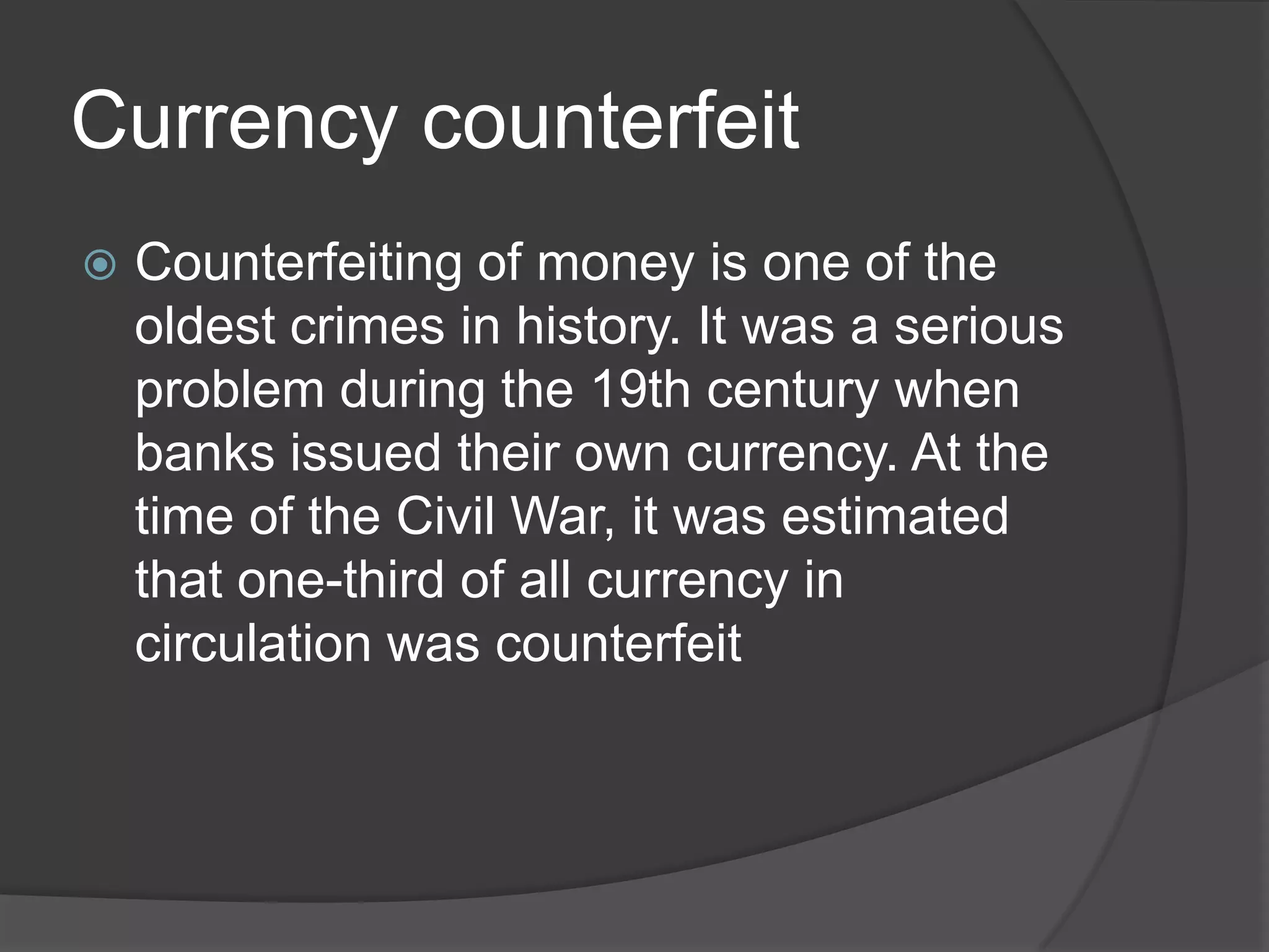Currency counterfeit
   Counterfeiting of money is one of the
    oldest crimes in history. It was a serious
    problem during the 19th century when
    banks issued their own currency. At the
    time of the Civil War, it was estimated
    that one-third of all currency in
    circulation was counterfeit
 