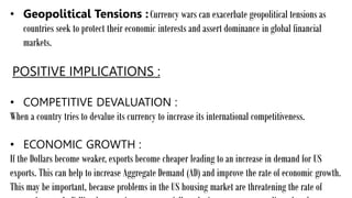 • Geopolitical Tensions :Currency wars can exacerbate geopolitical tensions as
countries seek to protect their economic interests and assert dominance in global financial
markets.
POSITIVE IMPLICATIONS :
• COMPETITIVE DEVALUATION :
When a country tries to devalue its currency to increase its international competitiveness.
• ECONOMIC GROWTH :
If the Dollars become weaker, exports become cheaper leading to an increase in demand for US
exports. This can help to increase Aggregate Demand (AD) and improve the rate of economic growth.
This may be important, because problems in the US housing market are threatening the rate of
 