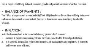 rise in exports could help to boost economic growth and prevent any move towards a recession.
• BALANCE OF PAYMENTS :
The US has a large current account deficit (7% of GDP) therefore a devaluation will help to improve
and reduce the current account deficit. However, a devaluation alone is unlikely to solve the
problem.
• INFLATION :
A devaluation may lead to increased inflationary pressure for 3 reasons :
1. Increase in exports causes rising AD and therefore could lead to demand pull inflation.
2. It is argued a devaluation reduces the incentive, for manufactures and exporters, to cut costs
and become more efficient.
 