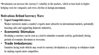 •Devaluation can increase the currency's volatility in the markets, which in turn leads to higher
hedging costs for companies and even a decline in foreign investment.
Motivations Behind Currency Wars:
• Export Competitiveness:
Weaker currencies make a country’s exports more attractive in international markets, potentially
boosting sales and supporting domestic industries.
• Economic Stimulus:
Devaluing a currency can be seen as a tool to stimulate economic activity, particularly during
periods of economic downturn or recession.
• Trade Imbalances:
Countries facing trade deficits may resort to currency devaluation as a strategy to rebalance trade
by making exports more competitive.
 