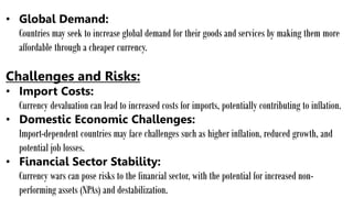 • Global Demand:
Countries may seek to increase global demand for their goods and services by making them more
affordable through a cheaper currency.
Challenges and Risks:
• Import Costs:
Currency devaluation can lead to increased costs for imports, potentially contributing to inflation.
• Domestic Economic Challenges:
Import-dependent countries may face challenges such as higher inflation, reduced growth, and
potential job losses.
• Financial Sector Stability:
Currency wars can pose risks to the financial sector, with the potential for increased non-
performing assets (NPAs) and destabilization.
 