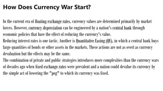 How Does Currency War Start?
In the current era of floating exchange rates, currency values are determined primarily by market
forces. However, currency depreciation can be engineered by a nation's central bank through
economic policies that have the effect of reducing the currency's value.
Reducing interest rates is one tactic. Another is Quantitative Easing (QE), in which a central bank buys
large quantities of bonds or other assets in the markets. These actions are not as overt as currency
devaluation but the effects may be the same.
The combination of private and public strategies introduces more complexities than the currency wars
of decades ago when fixed exchange rates were prevalent and a nation could devalue its currency by
the simple act of lowering the "peg" to which its currency was fixed.
 