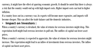 currency, it might have the effect of spurring economic growth. It should be noted that there is always
a risk that the country would end up with high import costs. Higher import costs can lead to higher
inflation.
If a country loses out in a currency war, its exports will become more expensive, and imports will
become cheaper. This can affect the trade balance and the domestic industries.
• Impact on Investors :
When a country’s currency is devalued, the value of returns for overseas investors might drop. This
expectation itself might lead overseas investors to pull out. The outflow of capital can lower asset
prices.
When a country’s currency is expected to appreciate, the value of returns for overseas investors might
increase. This expectation might lead to an inflow of investments from overseas investors. The inflow
of capital can boost asset prices.
 