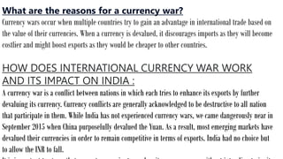 What are the reasons for a currency war?
Currency wars occur when multiple countries try to gain an advantage in international trade based on
the value of their currencies. When a currency is devalued, it discourages imports as they will become
costlier and might boost exports as they would be cheaper to other countries.
HOW DOES INTERNATIONAL CURRENCY WAR WORK
AND ITS IMPACT ON INDIA :
A currency war is a conflict between nations in which each tries to enhance its exports by further
devaluing its currency. Currency conflicts are generally acknowledged to be destructive to all nation
that participate in them. While India has not experienced currency wars, we came dangerously near in
September 2015 when China purposefully devalued the Yuan. As a result, most emerging markets have
devalued their currencies in order to remain competitive in terms of exports. India had no choice but
to allow the INR to fall.
 