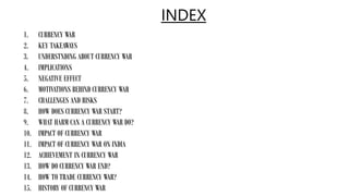 INDEX
1. CURRENCY WAR
2. KEY TAKEAWAYS
3. UNDERSTNDING ABOUT CURRENCY WAR
4. IMPLICATIONS
5. NEGATIVE EFFECT
6. MOTIVATIONS BEHIND CURRENCY WAR
7. CHALLENGES AND RISKS
8. HOW DOES CURRENCY WAR START?
9. WHAT HARM CAN A CURRENCY WAR DO?
10. IMPACT OF CURRENCY WAR
11. IMPACT OF CURRENCY WAR ON INDIA
12. ACHIEVEMENT IN CURRENCY WAR
13. HOW DO CURRENCY WAR END?
14. HOW TO TRADE CURRENCY WAR?
15. HISTORY OF CURRENCY WAR
 