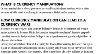 WHAT IS CURRENCY MANIPUATION?
Currency manipulation is when a government or central bank introduces monetary policy or other
measures with the intent of weakening its own currency or that of another country.
HOW CURRENCY MANIPULATION CAN LEAD TO A
CURRENCY WAR?
A currency war can break out after a country deliberately devalues its own currency and prompts
another nation to do the same. This is also known as ‘competitive devaluation’. Countries purposely
cause their currencies to depreciate in the hope it can invigorate economic growth and give them an
edge over other nations.
Currency wars are all about tit for tat. If a country has devalued their currency, then others can regard
it as an act of economic war and respond in kind. A country only devalues its own currency out of self-
interest and at the expense of other countries, which in turn do not like to feel as if they are losing out
 